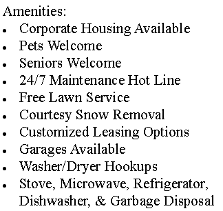 Text Box: Amenities:Corporate Housing AvailablePets WelcomeSeniors Welcome24/7 Maintenance Hot LineFree Lawn Service Courtesy Snow RemovalCustomized Leasing OptionsGarages AvailableWasher/Dryer HookupsStove, Microwave, Refrigerator, Dishwasher, & Garbage Disposal