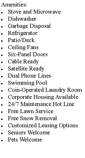 Text Box: Amenities:Stove and MicrowaveDishwasherGarbage DisposalRefrigeratorPatio/DeckCeiling FansSix-Panel DoorsCable ReadySatellite ReadyDual Phone LinesSwimming PoolCoin-Operated Laundry Room Corporate Housing Available24/7 Maintenance Hot LineFree Lawn Service Free Snow RemovalCustomized Leasing OptionsSeniors WelcomePets Welcome
